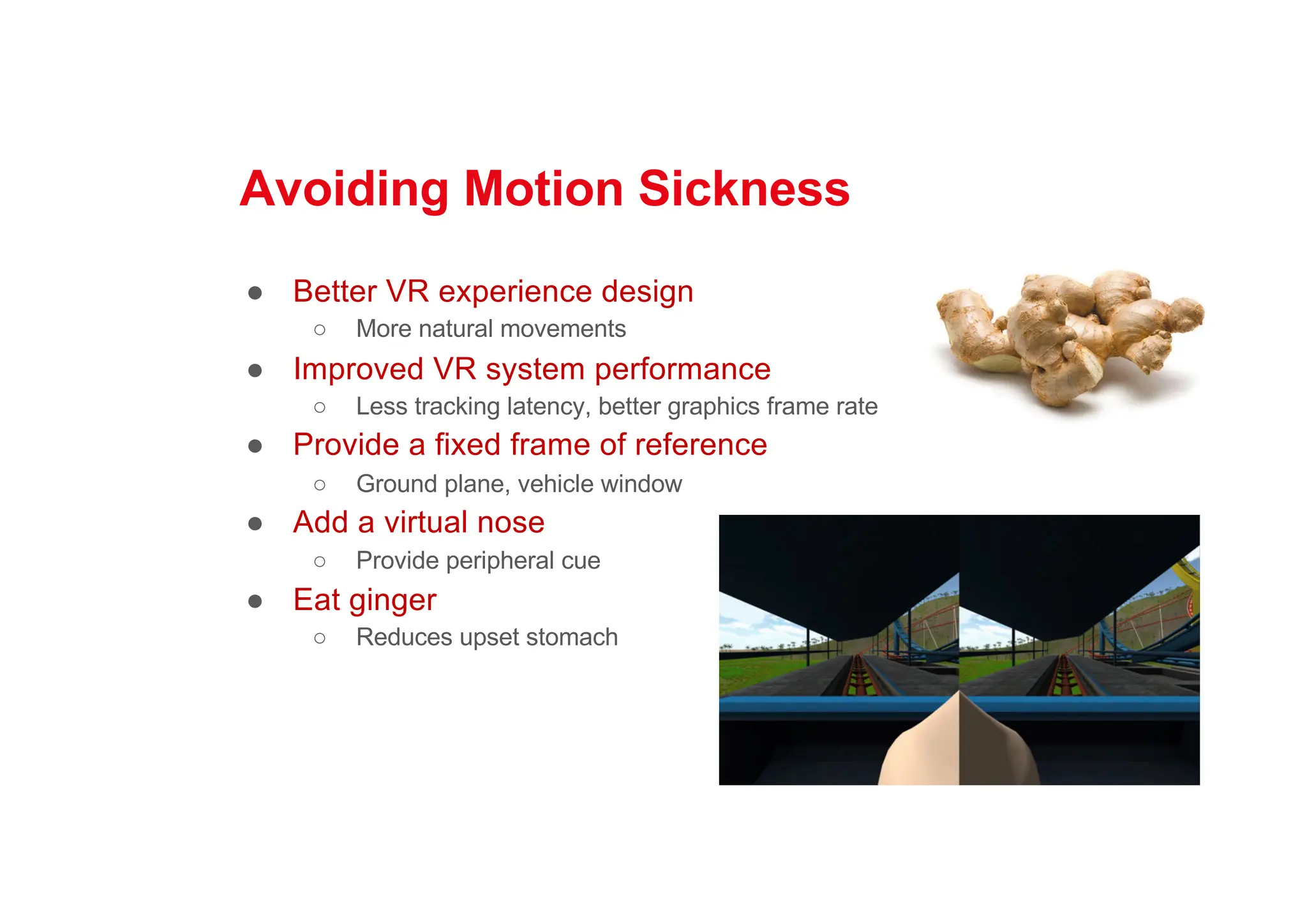 Avoiding Motion Sickness
● Better VR experience design
○ More natural movements
● Improved VR system performance
○ Less tracking latency, better graphics frame rate
● Provide a fixed frame of reference
○ Ground plane, vehicle window
● Add a virtual nose
○ Provide peripheral cue
● Eat ginger
○ Reduces upset stomach
 