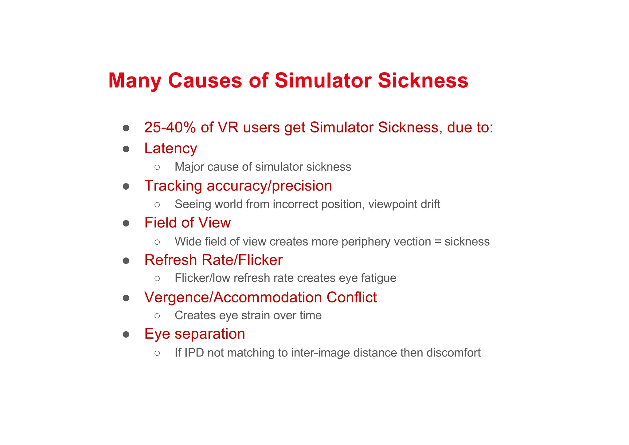 Many Causes of Simulator Sickness
● 25-40% of VR users get Simulator Sickness, due to:
● Latency
○ Major cause of simulator sickness
● Tracking accuracy/precision
○ Seeing world from incorrect position, viewpoint drift
● Field of View
○ Wide field of view creates more periphery vection = sickness
● Refresh Rate/Flicker
○ Flicker/low refresh rate creates eye fatigue
● Vergence/Accommodation Conflict
○ Creates eye strain over time
● Eye separation
○ If IPD not matching to inter-image distance then discomfort
 