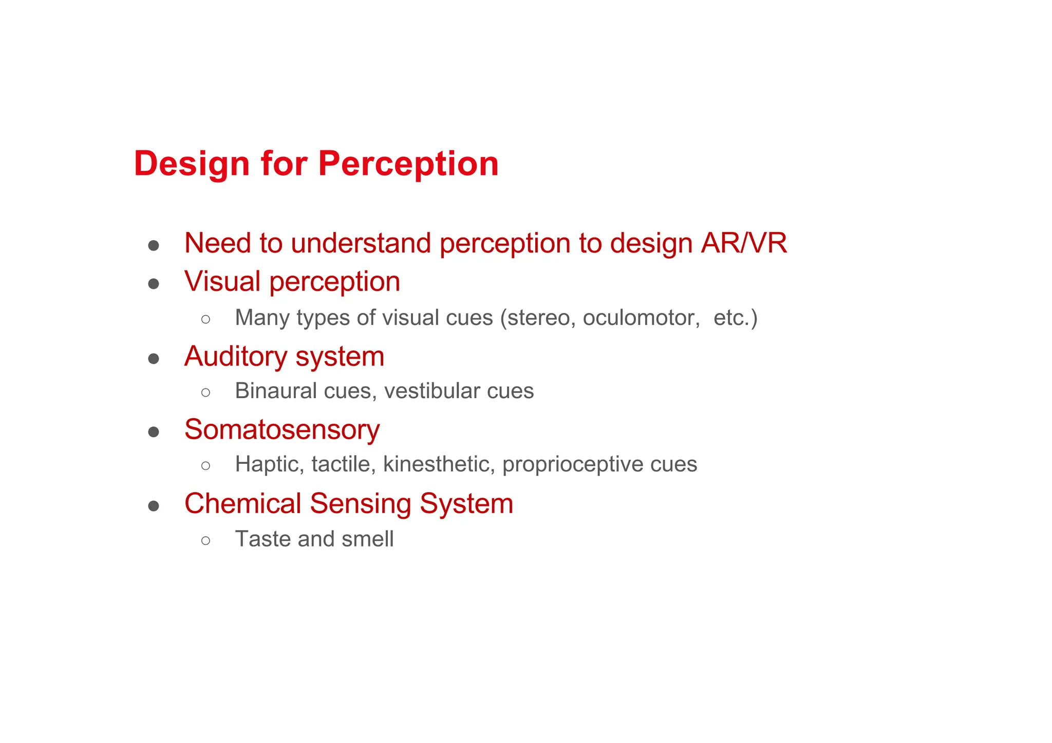 Design for Perception
● Need to understand perception to design AR/VR
● Visual perception
○ Many types of visual cues (stereo, oculomotor, etc.)
● Auditory system
○ Binaural cues, vestibular cues
● Somatosensory
○ Haptic, tactile, kinesthetic, proprioceptive cues
● Chemical Sensing System
○ Taste and smell
 