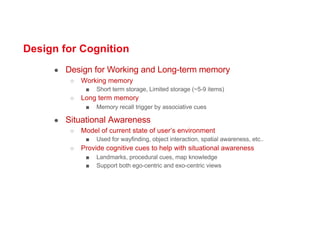 Design for Cognition
● Design for Working and Long-term memory
○ Working memory
■ Short term storage, Limited storage (~5-9 items)
○ Long term memory
■ Memory recall trigger by associative cues
● Situational Awareness
○ Model of current state of user’s environment
■ Used for wayfinding, object interaction, spatial awareness, etc..
○ Provide cognitive cues to help with situational awareness
■ Landmarks, procedural cues, map knowledge
■ Support both ego-centric and exo-centric views
 