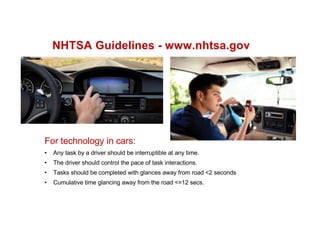 NHTSA Guidelines - www.nhtsa.gov
For technology in cars:
• Any task by a driver should be interruptible at any time.
• The driver should control the pace of task interactions.
• Tasks should be completed with glances away from road <2 seconds
• Cumulative time glancing away from the road <=12 secs.
 