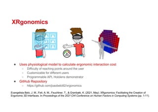 XRgonomics
● Uses physiological model to calculate ergonomic interaction cost
○ Difficulty of reaching points around the user
○ Customizable for different users
○ Programmable API, Hololens demonstrator
● GitHub Repository
○ https://github.com/joaobelo92/xrgonomics
Evangelista Belo, J. M., Feit, A. M., Feuchtner, T., & Grønbæk, K. (2021, May). XRgonomics: Facilitating the Creation of
Ergonomic 3D Interfaces. In Proceedings of the 2021 CHI Conference on Human Factors in Computing Systems (pp. 1-11).
 