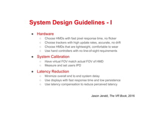 System Design Guidelines - I
● Hardware
○ Choose HMDs with fast pixel response time, no flicker
○ Choose trackers with high update rates, accurate, no drift
○ Choose HMDs that are lightweight, comfortable to wear
○ Use hand controllers with no line-of-sight requirements
● System Calibration
○ Have virtual FOV match actual FOV of HMD
○ Measure and set users IPD
● Latency Reduction
○ Minimize overall end to end system delay
○ Use displays with fast response time and low persistence
○ Use latency compensation to reduce perceived latency
Jason Jerald, The VR Book, 2016
 