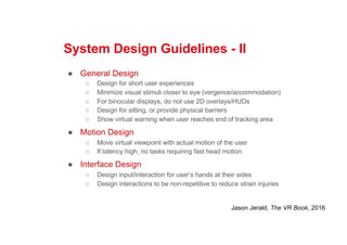 System Design Guidelines - II
● General Design
○ Design for short user experiences
○ Minimize visual stimuli closer to eye (vergence/accommodation)
○ For binocular displays, do not use 2D overlays/HUDs
○ Design for sitting, or provide physical barriers
○ Show virtual warning when user reaches end of tracking area
● Motion Design
○ Move virtual viewpoint with actual motion of the user
○ If latency high, no tasks requiring fast head motion
● Interface Design
○ Design input/interaction for user’s hands at their sides
○ Design interactions to be non-repetitive to reduce strain injuries
Jason Jerald, The VR Book, 2016
 
