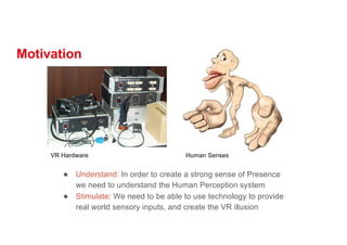 Motivation
● Understand: In order to create a strong sense of Presence
we need to understand the Human Perception system
● Stimulate: We need to be able to use technology to provide
real world sensory inputs, and create the VR illusion
VR Hardware Human Senses
 