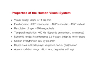 Properties of the Human Visual System
● Visual acuity: 20/20 is ~1 arc min
● Field of view: ~200° monocular, ~120° binocular, ~135° vertical
● Resolution of eye: ~576 megapixels
● Temporal resolution: ~60 Hz (depends on contrast, luminance)
● Dynamic range: instantaneous 6.5 f-stops, adapt to 46.5 f-stops
● Colour: everything in CIE xy diagram
● Depth cues in 3D displays: vergence, focus, (dis)comfort
● Accommodation range: ~8cm to ∞, degrades with age
 