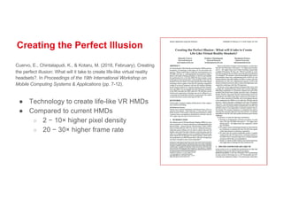 Creating the Perfect Illusion
Cuervo, E., Chintalapudi, K., & Kotaru, M. (2018, February). Creating
the perfect illusion: What will it take to create life-like virtual reality
headsets?. In Proceedings of the 19th International Workshop on
Mobile Computing Systems & Applications (pp. 7-12).
● Technology to create life-like VR HMDs
● Compared to current HMDs
○ 2 − 10× higher pixel density
○ 20 − 30× higher frame rate
 