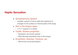 Haptic Sensation
● Somatosensory System
○ complex system of nerve cells that responds to
changes to the surface or internal state of the body
● Skin is the largest organ
○ 1.3-1.7 square m in adults
● Tactile: Surface properties
○ Receptors not evenly spread
○ Most densely populated area is the tongue
● Kinesthetic: Muscles, Tendons, etc.
○ Also known as proprioception
 