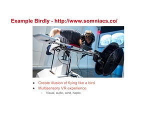 Example Birdly - http://www.somniacs.co/
● Create illusion of flying like a bird
● Multisensory VR experience
○ Visual, audio, wind, haptic
 
