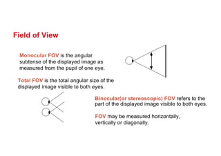 Field of View
Monocular FOV is the angular
subtense of the displayed image as
measured from the pupil of one eye.
Total FOV is the total angular size of the
displayed image visible to both eyes.
Binocular(or stereoscopic) FOV refers to the
part of the displayed image visible to both eyes.
FOV may be measured horizontally,
vertically or diagonally.
 