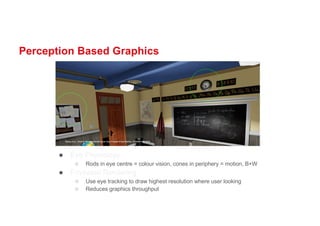 Perception Based Graphics
● Eye Physiology
○ Rods in eye centre = colour vision, cones in periphery = motion, B+W
● Foveated Rendering
○ Use eye tracking to draw highest resolution where user looking
○ Reduces graphics throughput
 