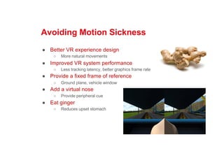 Avoiding Motion Sickness
● Better VR experience design
○ More natural movements
● Improved VR system performance
○ Less tracking latency, better graphics frame rate
● Provide a fixed frame of reference
○ Ground plane, vehicle window
● Add a virtual nose
○ Provide peripheral cue
● Eat ginger
○ Reduces upset stomach
 