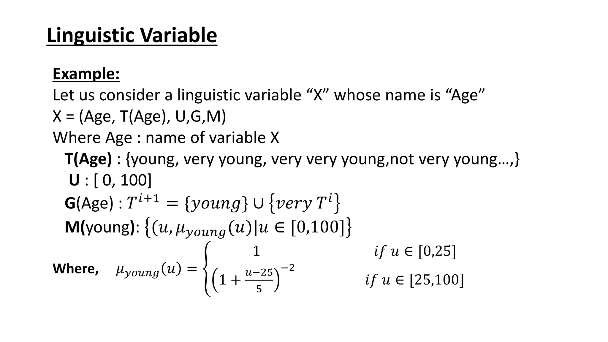 Linguistic Variable Example: Let us consider a linguistic variable “X” whose name is “Age” X = (Age, T(Age), U,G,M) Where Age : name of variable X T(Age) : {young, very young, very very young,not very young…,} U : [ 0, 100] G(Age) : 𝑇𝑖+1 = {𝑦𝑜𝑢𝑛𝑔} ∪ 𝑣𝑒𝑟𝑦 𝑇𝑖 M(young): (𝑢, 𝜇𝑦𝑜𝑢𝑛𝑔(𝑢)|𝑢 ∈ [0,100] Where, 𝜇𝑦𝑜𝑢𝑛𝑔 𝑢 = ቐ 1 𝑖𝑓 𝑢 ∈ [0,25] 1 + 𝑢−25 5 −2 𝑖𝑓 𝑢 ∈ [25,100] 