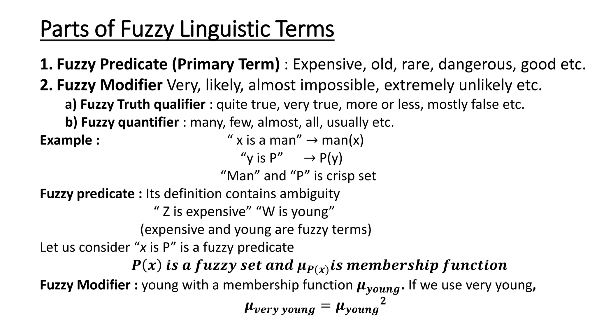 Parts of Fuzzy Linguistic Terms 1. Fuzzy Predicate (Primary Term) : Expensive, old, rare, dangerous, good etc. 2. Fuzzy Modifier Very, likely, almost impossible, extremely unlikely etc. a) Fuzzy Truth qualifier : quite true, very true, more or less, mostly false etc. b) Fuzzy quantifier : many, few, almost, all, usually etc. Example : “ x is a man” → man(x) “y is P” → P(y) “Man” and “P” is crisp set Fuzzy predicate : Its definition contains ambiguity “ Z is expensive” “W is young” (expensive and young are fuzzy terms) Let us consider “x is P” is a fuzzy predicate 𝑷 𝒙 𝒊𝒔 𝒂 𝒇𝒖𝒛𝒛𝒚 𝒔𝒆𝒕 𝒂𝒏𝒅 𝝁𝑷(𝒙)𝒊𝒔 𝒎𝒆𝒎𝒃𝒆𝒓𝒔𝒉𝒊𝒑 𝒇𝒖𝒏𝒄𝒕𝒊𝒐𝒏 Fuzzy Modifier : young with a membership function 𝝁𝒚𝒐𝒖𝒏𝒈. If we use very young, 𝝁𝒗𝒆𝒓𝒚 𝒚𝒐𝒖𝒏𝒈 = 𝝁𝒚𝒐𝒖𝒏𝒈 𝟐 