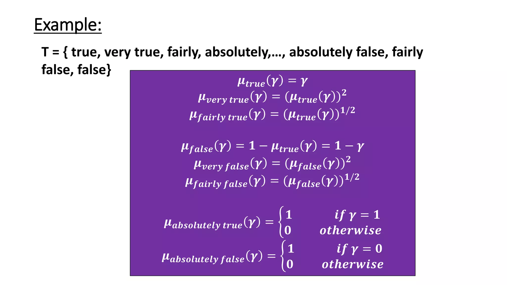 Example: T = { true, very true, fairly, absolutely,…, absolutely false, fairly false, false} 𝝁𝒕𝒓𝒖𝒆 𝜸 = 𝜸 𝝁𝒗𝒆𝒓𝒚 𝒕𝒓𝒖𝒆 𝜸 = (𝝁𝒕𝒓𝒖𝒆 𝜸 )𝟐 𝝁𝒇𝒂𝒊𝒓𝒍𝒚 𝒕𝒓𝒖𝒆 𝜸 = (𝝁𝒕𝒓𝒖𝒆 𝜸 )𝟏/𝟐 𝝁𝒇𝒂𝒍𝒔𝒆 𝜸 = 𝟏 − 𝝁𝒕𝒓𝒖𝒆 𝜸 = 𝟏 − 𝜸 𝝁𝒗𝒆𝒓𝒚 𝒇𝒂𝒍𝒔𝒆 𝜸 = (𝝁𝒇𝒂𝒍𝒔𝒆 𝜸 )𝟐 𝝁𝒇𝒂𝒊𝒓𝒍𝒚 𝒇𝒂𝒍𝒔𝒆 𝜸 = (𝝁𝒇𝒂𝒍𝒔𝒆 𝜸 )𝟏/𝟐 𝝁𝒂𝒃𝒔𝒐𝒍𝒖𝒕𝒆𝒍𝒚 𝒕𝒓𝒖𝒆 𝜸 = ቊ 𝟏 𝒊𝒇 𝜸 = 𝟏 𝟎 𝒐𝒕𝒉𝒆𝒓𝒘𝒊𝒔𝒆 𝝁𝒂𝒃𝒔𝒐𝒍𝒖𝒕𝒆𝒍𝒚 𝒇𝒂𝒍𝒔𝒆 𝜸 = ቊ 𝟏 𝒊𝒇 𝜸 = 𝟎 𝟎 𝒐𝒕𝒉𝒆𝒓𝒘𝒊𝒔𝒆 