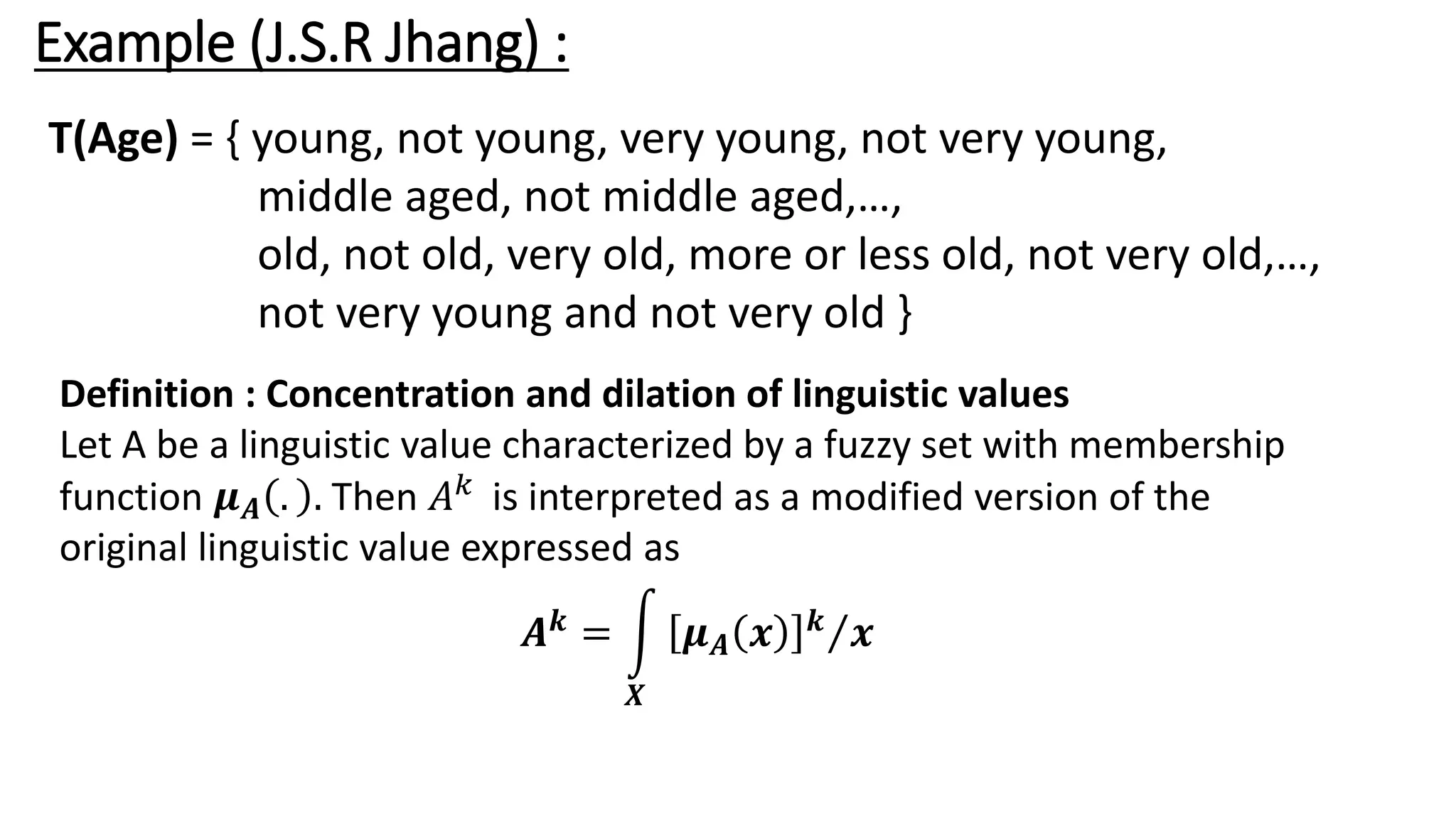 Example (J.S.R Jhang) : T(Age) = { young, not young, very young, not very young, middle aged, not middle aged,…, old, not old, very old, more or less old, not very old,…, not very young and not very old } Definition : Concentration and dilation of linguistic values Let A be a linguistic value characterized by a fuzzy set with membership function 𝝁𝑨 . . Then 𝐴𝑘 is interpreted as a modified version of the original linguistic value expressed as 𝑨𝒌 = න 𝑿 Τ 𝝁𝑨 𝒙 𝒌 𝒙 