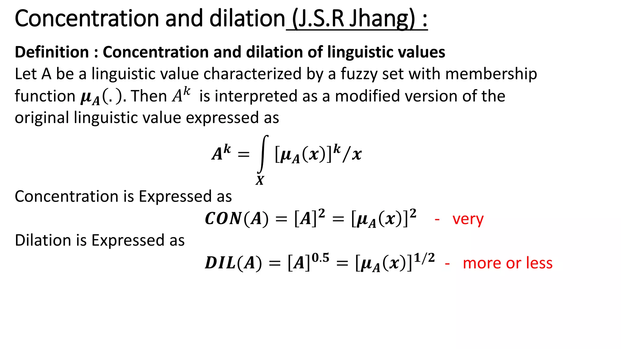 Concentration and dilation (J.S.R Jhang) : Definition : Concentration and dilation of linguistic values Let A be a linguistic value characterized by a fuzzy set with membership function 𝝁𝑨 . . Then 𝐴𝑘 is interpreted as a modified version of the original linguistic value expressed as 𝑨𝒌 = න 𝑿 Τ 𝝁𝑨 𝒙 𝒌 𝒙 Concentration is Expressed as 𝑪𝑶𝑵(𝑨) = 𝑨 𝟐 = 𝝁𝑨 𝒙 𝟐 - very Dilation is Expressed as 𝑫𝑰𝑳(𝑨) = 𝑨 𝟎.𝟓 = 𝝁𝑨 𝒙 𝟏/𝟐 - more or less 