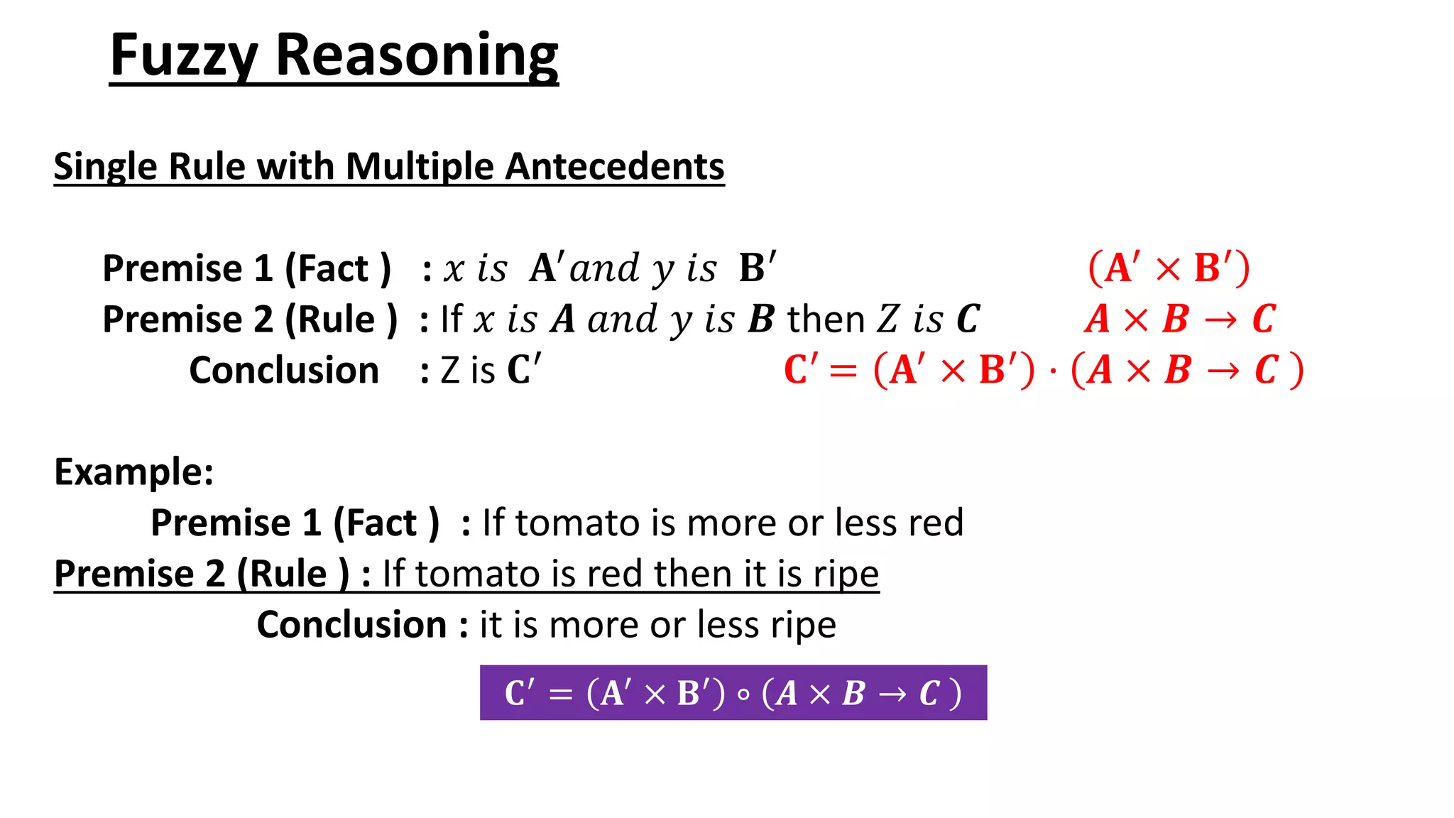 Fuzzy Reasoning Single Rule with Multiple Antecedents Premise 1 (Fact ) : 𝑥 𝑖𝑠 𝐀′ 𝑎𝑛𝑑 𝑦 𝑖𝑠 𝐁′ 𝐀′ × 𝐁′ Premise 2 (Rule ) : If 𝑥 𝑖𝑠 𝑨 𝑎𝑛𝑑 𝑦 𝑖𝑠 𝑩 then 𝑍 𝑖𝑠 𝑪 𝑨 × 𝑩 → 𝑪 Conclusion : Z is 𝐂′ 𝐂′ = 𝐀′ × 𝐁′ · 𝑨 × 𝑩 → 𝑪 Example: Premise 1 (Fact ) : If tomato is more or less red Premise 2 (Rule ) : If tomato is red then it is ripe Conclusion : it is more or less ripe 𝐂′ = 𝐀′ × 𝐁′ ∘ 𝑨 × 𝑩 → 𝑪 