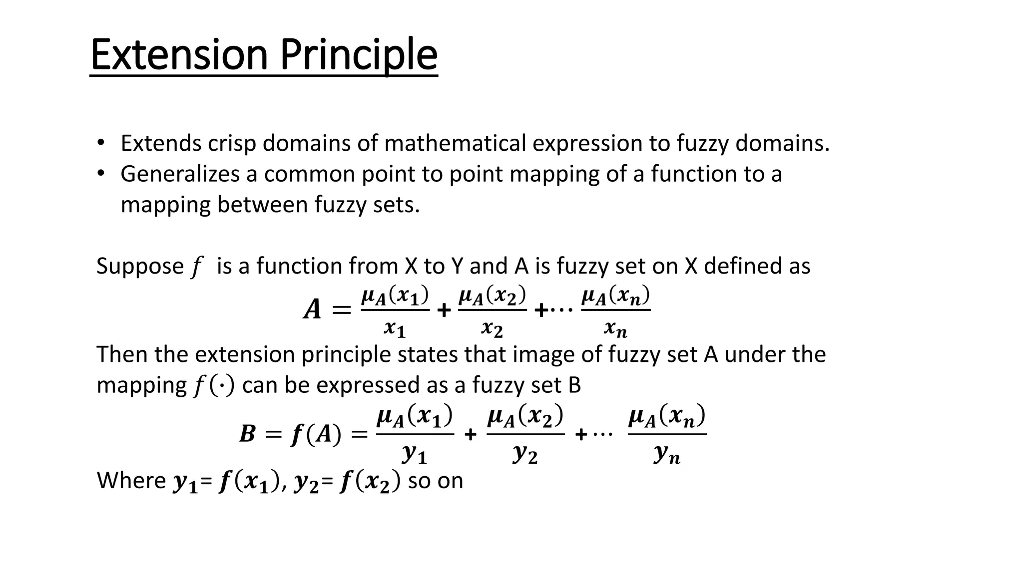 Extension Principle • Extends crisp domains of mathematical expression to fuzzy domains. • Generalizes a common point to point mapping of a function to a mapping between fuzzy sets. Suppose 𝑓 is a function from X to Y and A is fuzzy set on X defined as 𝑨 = 𝝁𝑨 𝒙𝟏 𝒙𝟏 + 𝝁𝑨 𝒙𝟐 𝒙𝟐 +⋯ 𝝁𝑨 𝒙𝒏 𝒙𝒏 Then the extension principle states that image of fuzzy set A under the mapping 𝑓 ∙ can be expressed as a fuzzy set B 𝑩 = 𝒇(𝑨) = 𝝁𝑨 𝒙𝟏 𝒚𝟏 + 𝝁𝑨 𝒙𝟐 𝒚𝟐 + ⋯ 𝝁𝑨 𝒙𝒏 𝒚𝒏 Where 𝒚𝟏= 𝒇 𝒙𝟏 , 𝒚𝟐= 𝒇 𝒙𝟐 so on 