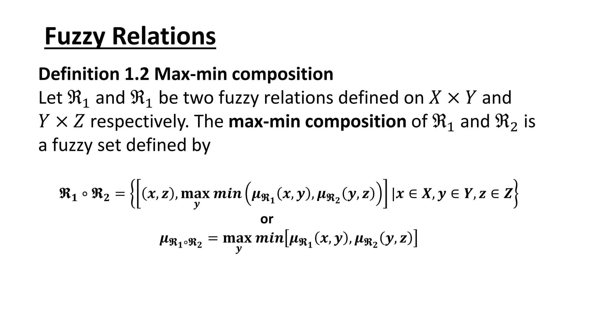 Fuzzy Relations Definition 1.2 Max-min composition Let ℜ1 and ℜ1 be two fuzzy relations defined on 𝑋 × 𝑌 and 𝑌 × 𝑍 respectively. The max-min composition of ℜ1 and ℜ2 is a fuzzy set defined by 𝕽𝟏 ∘ 𝕽𝟐 = 𝒙, 𝒛 , 𝐦𝐚𝐱 𝒚 𝒎𝒊𝒏 𝝁𝕽𝟏 𝒙, 𝒚 , 𝝁𝕽𝟐 𝒚, 𝒛 |𝒙 ∈ 𝑿, 𝒚 ∈ 𝒀, 𝒛 ∈ 𝒁 or 𝝁𝕽𝟏∘𝕽𝟐 = 𝐦𝐚𝐱 𝒚 𝒎𝒊𝒏 𝝁𝕽𝟏 𝒙, 𝒚 , 𝝁𝕽𝟐 𝒚, 𝒛 