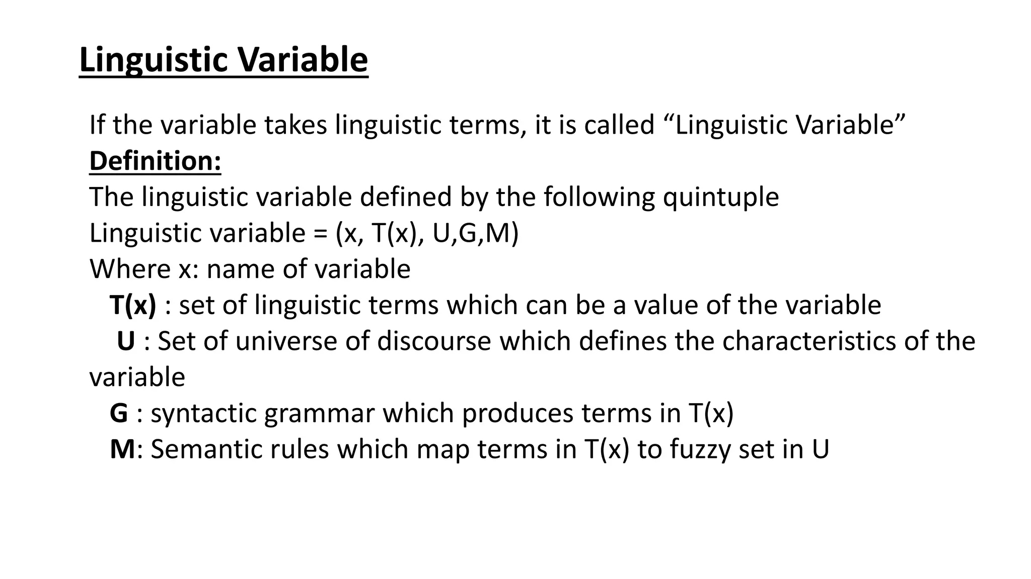 Linguistic Variable If the variable takes linguistic terms, it is called “Linguistic Variable” Definition: The linguistic variable defined by the following quintuple Linguistic variable = (x, T(x), U,G,M) Where x: name of variable T(x) : set of linguistic terms which can be a value of the variable U : Set of universe of discourse which defines the characteristics of the variable G : syntactic grammar which produces terms in T(x) M: Semantic rules which map terms in T(x) to fuzzy set in U 