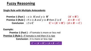 Fuzzy Reasoning
Single Rule with Multiple Antecedents
Premise 1 (Fact ) : 𝑥 𝑖𝑠 𝐀′
𝑎𝑛𝑑 𝑦 𝑖𝑠 𝐁′
𝐀′
× 𝐁′
Premise 2 (Rule ) : If 𝑥 𝑖𝑠 𝑨 𝑎𝑛𝑑 𝑦 𝑖𝑠 𝑩 then 𝑍 𝑖𝑠 𝑪 𝑨 × 𝑩 → 𝑪
Conclusion : Z is 𝐂′ 𝐂′ = 𝐀′ × 𝐁′ · 𝑨 × 𝑩 → 𝑪
Example:
Premise 1 (Fact ) : If tomato is more or less red
Premise 2 (Rule ) : If tomato is red then it is ripe
Conclusion : it is more or less ripe
𝐂′ = 𝐀′ × 𝐁′ ∘ 𝑨 × 𝑩 → 𝑪
 
