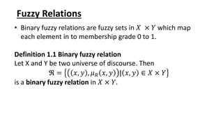 Fuzzy Relations
• Binary fuzzy relations are fuzzy sets in 𝑋 × 𝑌 which map
each element in to membership grade 0 to 1.
Definition 1.1 Binary fuzzy relation
Let X and Y be two universe of discourse. Then
ℜ = 𝑥, 𝑦 , 𝜇𝑅 𝑥, 𝑦 | 𝑥, 𝑦 ∈ 𝑋 × 𝑌
is a binary fuzzy relation in 𝑋 × 𝑌.
 