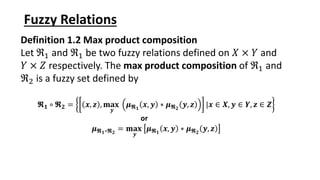 Fuzzy Relations
Definition 1.2 Max product composition
Let ℜ1 and ℜ1 be two fuzzy relations defined on 𝑋 × 𝑌 and
𝑌 × 𝑍 respectively. The max product composition of ℜ1 and
ℜ2 is a fuzzy set defined by
𝕽𝟏 ∘ 𝕽𝟐 = 𝒙, 𝒛 , 𝐦𝐚𝐱
𝒚
𝝁𝕽𝟏
𝒙, 𝒚 ∗ 𝝁𝕽𝟐
𝒚, 𝒛 |𝒙 ∈ 𝑿, 𝒚 ∈ 𝒀, 𝒛 ∈ 𝒁
or
𝝁𝕽𝟏∘𝕽𝟐
= 𝐦𝐚𝐱
𝒚
𝝁𝕽𝟏
𝒙, 𝒚 ∗ 𝝁𝕽𝟐
𝒚, 𝒛
 