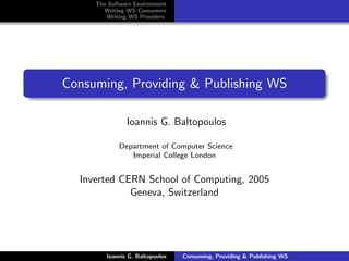 The Software Environment
       Writing WS Consumers
        Writing WS Providers




Consuming, Providing & Publishing WS

               Ioannis G. Baltopoulos

            Department of Computer Science
               Imperial College London


  Inverted CERN School of Computing, 2005
             Geneva, Switzerland




        Ioannis G. Baltopoulos   Consuming, Providing & Publishing WS
 