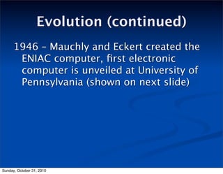 Evolution (continued)
1946 – Mauchly and Eckert created the
ENIAC computer, ﬁrst electronic
computer is unveiled at University of
Pennsylvania (shown on next slide)
Sunday, October 31, 2010
 