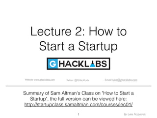 Lecture 2: How to
Start a Startup
Summary of Sam Altman's Class on "How to Start a
Startup", the full version can be viewed here:
http://startupclass.samaltman.com/courses/lec01/
1
Twitter: @GHackLabsWebsite: www.ghacklabs.com Email: luke@ghacklabs.com
By: Luke Fitzpatrick
 