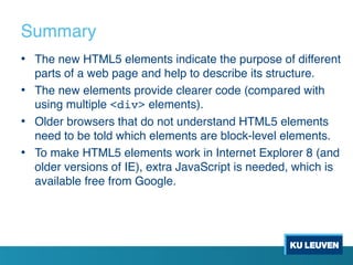 Summary
• The new HTML5 elements indicate the purpose of different
parts of a web page and help to describe its structure.
• The new elements provide clearer code (compared with
using multiple <div> elements).
• Older browsers that do not understand HTML5 elements
need to be told which elements are block-level elements.
• To make HTML5 elements work in Internet Explorer 8 (and
older versions of IE), extra JavaScript is needed, which is
available free from Google.
 