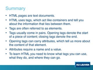 Summary
• HTML pages are text documents.
• HTML uses tags, which act like containers and tell you
about the information that lies between them.
• Tags are often referred to as elements.
• Tags usually come in pairs. Opening tags denote the start
of a piece of content; closing tags denote the end.
• Opening tags can carry attributes, which tell us more about
the content of that element.
• Attributes require a name and a value.
• To learn HTML you need to know what tags you can use,
what they do, and where they can go.
 