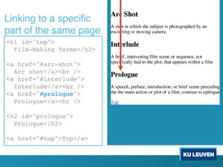 <h1 id="top">
Film-Making Terms</h2>
<a href="#arc-shot">
Arc shot</a><br />
<a href="#interlude">
Interlude</a><br />
<a href="#prologue">
Prologue</a><br />
<h2 id="prologue">
Prologue</h2>
<a href="#top">Top</a>
<h1 id="top">
Film-Making Terms</h2>
<a href="#arc-shot">
Arc shot</a><br />
<a href="#interlude">
Interlude</a><br />
<a href="#prologue">
Prologue</a><br />
<h2 id="prologue">
Prologue</h2>
<a href="#top">Top</a>
Linking to a specific
part of the same page
 