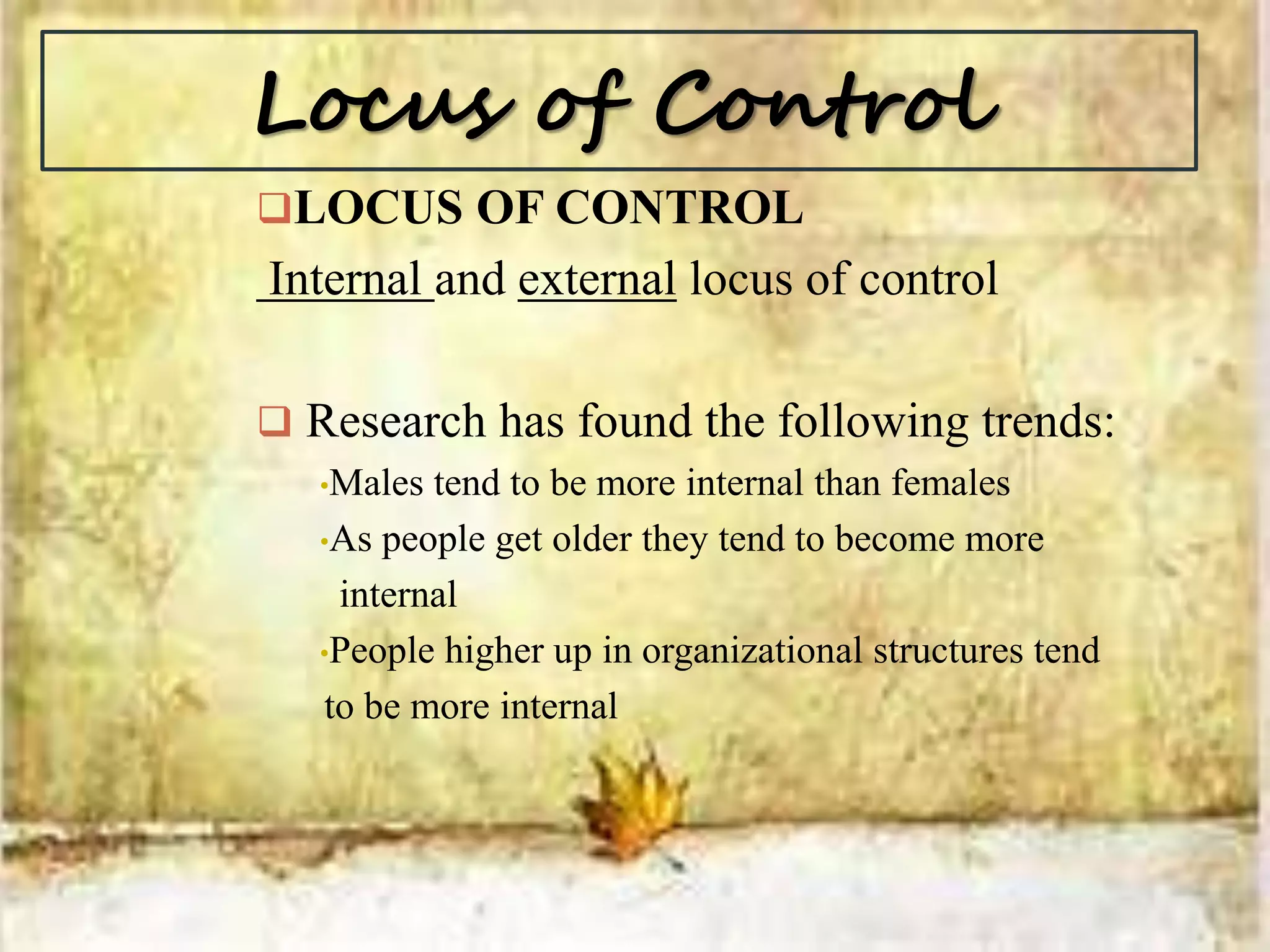 Locus of Control
LOCUS OF CONTROL
Internal and external locus of control
 Research has found the following trends:
•Males tend to be more internal than females
•As people get older they tend to become more
internal
•People higher up in organizational structures tend
to be more internal
 