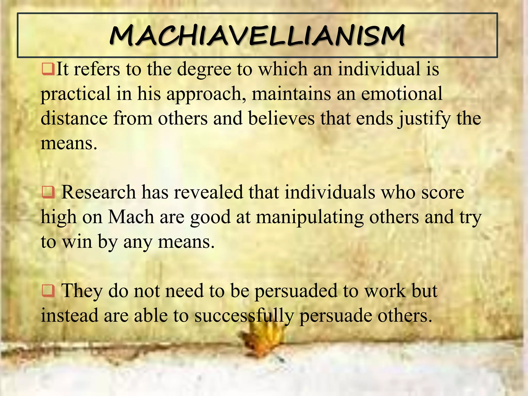 MACHIAVELLIANISM
It refers to the degree to which an individual is
practical in his approach, maintains an emotional
distance from others and believes that ends justify the
means.
 Research has revealed that individuals who score
high on Mach are good at manipulating others and try
to win by any means.
 They do not need to be persuaded to work but
instead are able to successfully persuade others.
 
