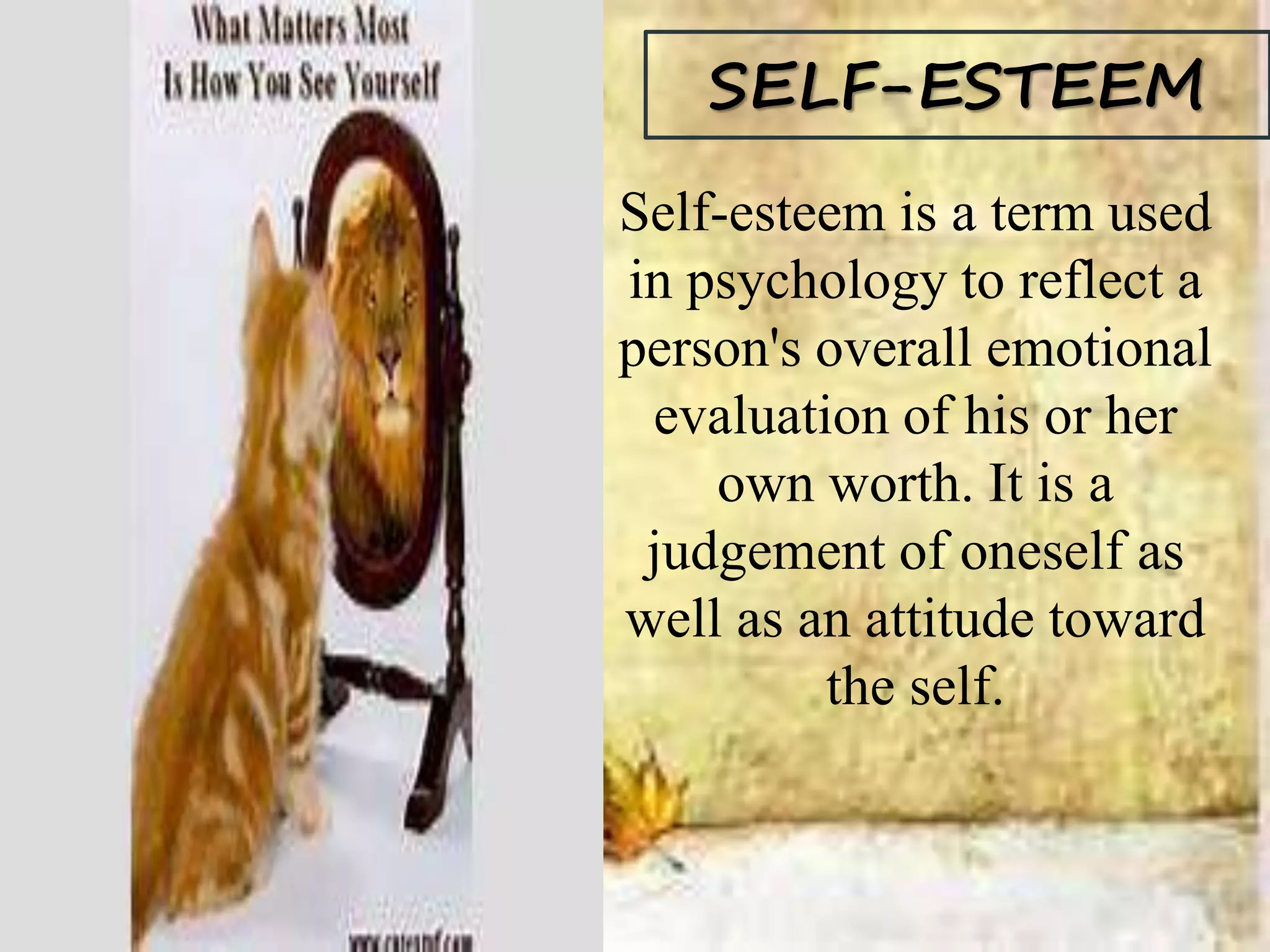 SELF-ESTEEM
Self-esteem is a term used
in psychology to reflect a
person's overall emotional
evaluation of his or her
own worth. It is a
judgement of oneself as
well as an attitude toward
the self.
 