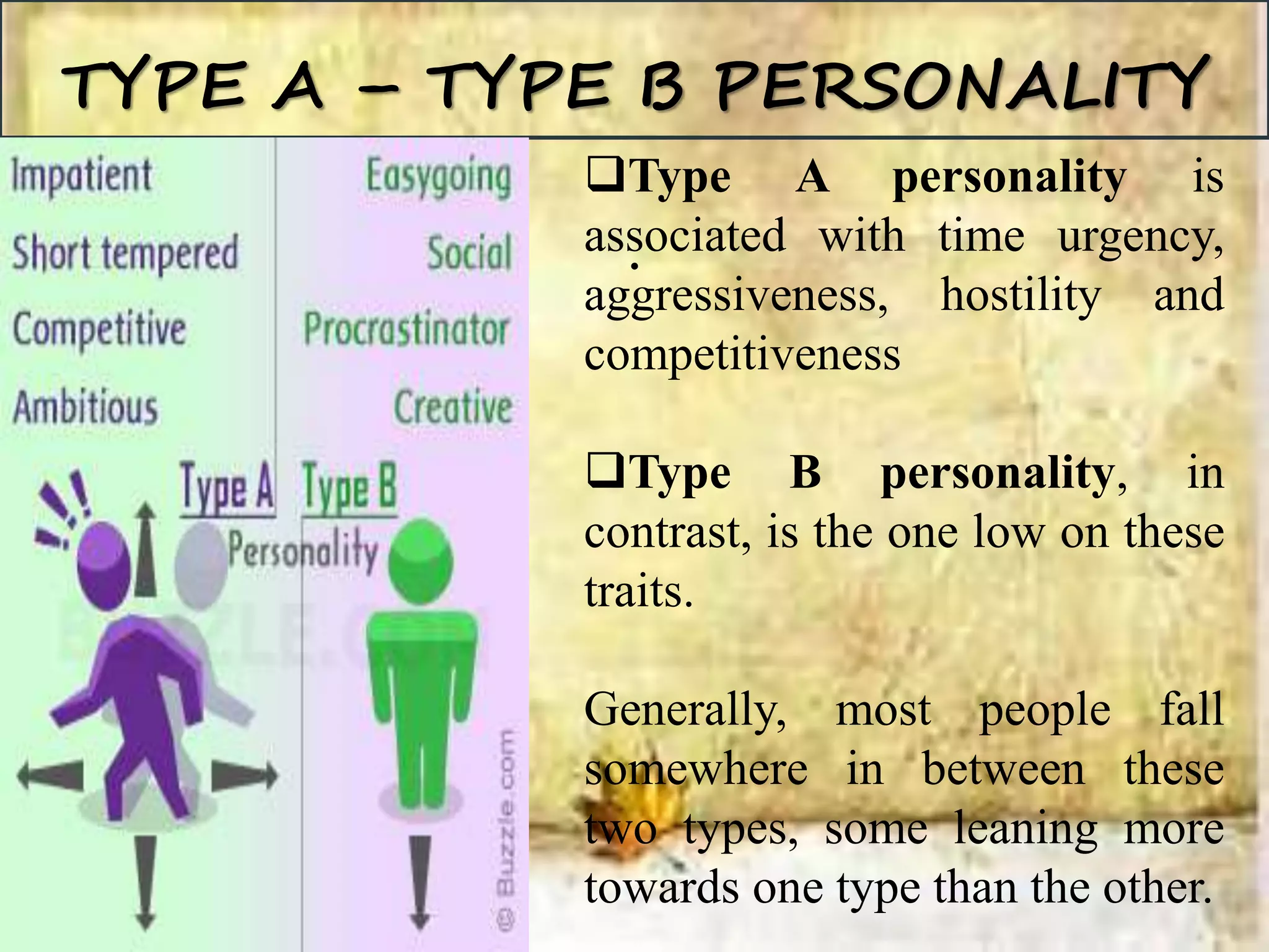 TYPE A – TYPE B PERSONALITY
.
Type A personality is
associated with time urgency,
aggressiveness, hostility and
competitiveness
Type B personality, in
contrast, is the one low on these
traits.
Generally, most people fall
somewhere in between these
two types, some leaning more
towards one type than the other.
 