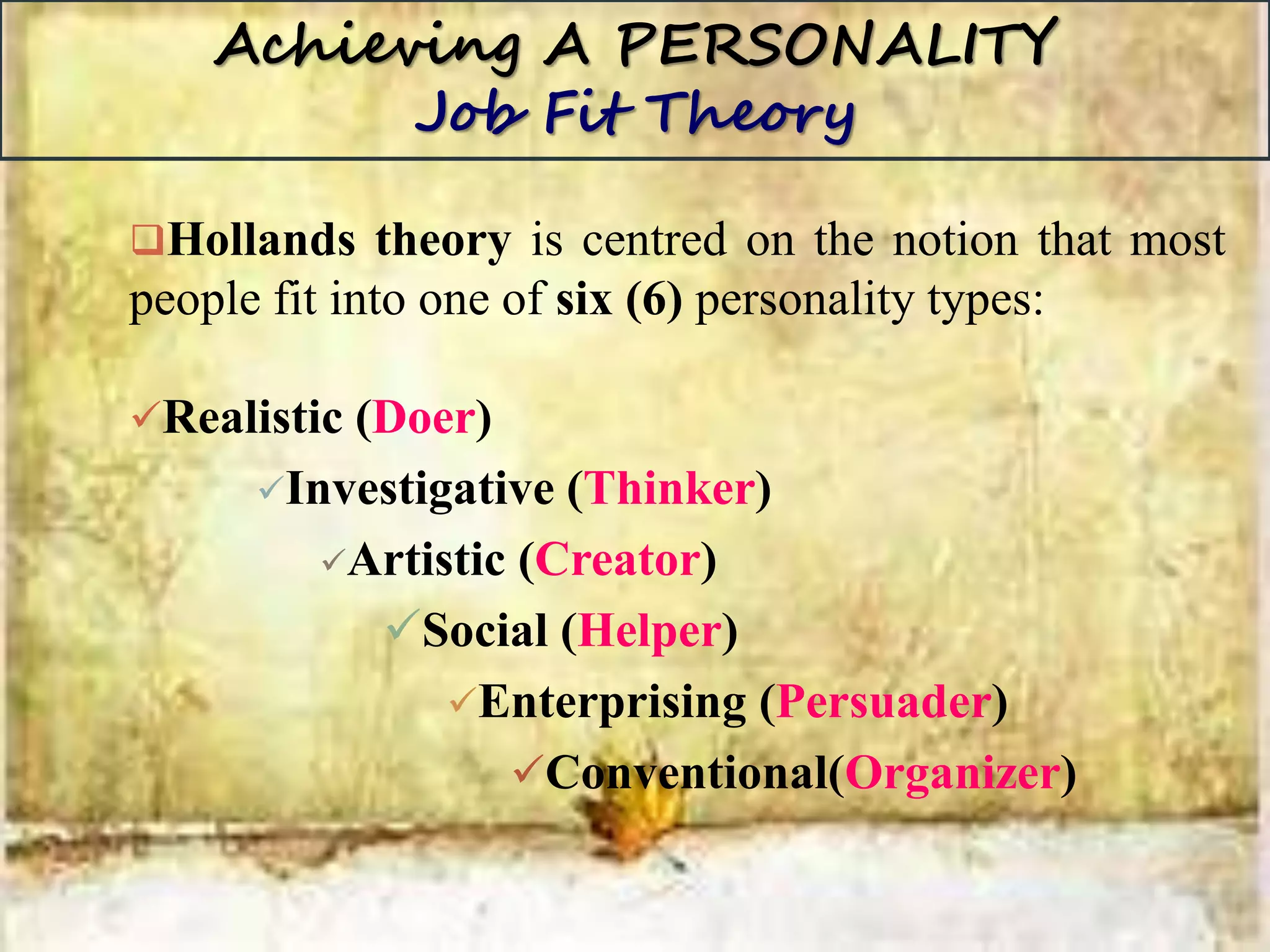 Achieving A PERSONALITY
Job Fit Theory
Hollands theory is centred on the notion that most
people fit into one of six (6) personality types:
Realistic (Doer)
Investigative (Thinker)
Artistic (Creator)
Social (Helper)
Enterprising (Persuader)
Conventional(Organizer)
 