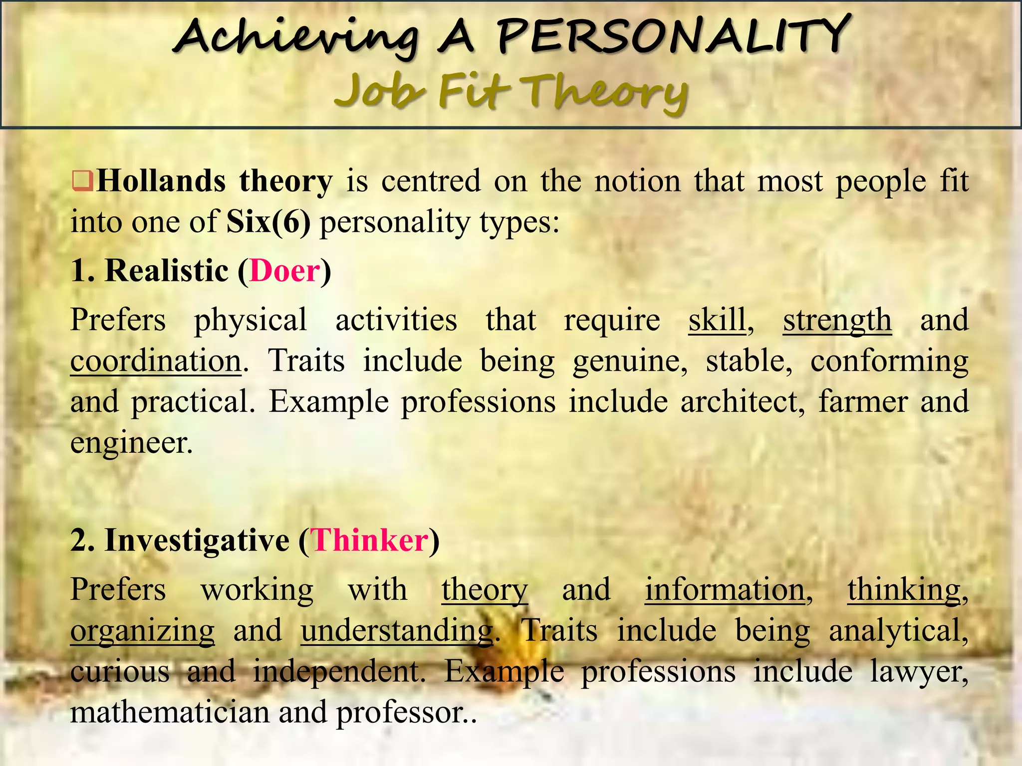 Achieving A PERSONALITY
Job Fit Theory
Hollands theory is centred on the notion that most people fit
into one of Six(6) personality types:
1. Realistic (Doer)
Prefers physical activities that require skill, strength and
coordination. Traits include being genuine, stable, conforming
and practical. Example professions include architect, farmer and
engineer.
2. Investigative (Thinker)
Prefers working with theory and information, thinking,
organizing and understanding. Traits include being analytical,
curious and independent. Example professions include lawyer,
mathematician and professor..
 