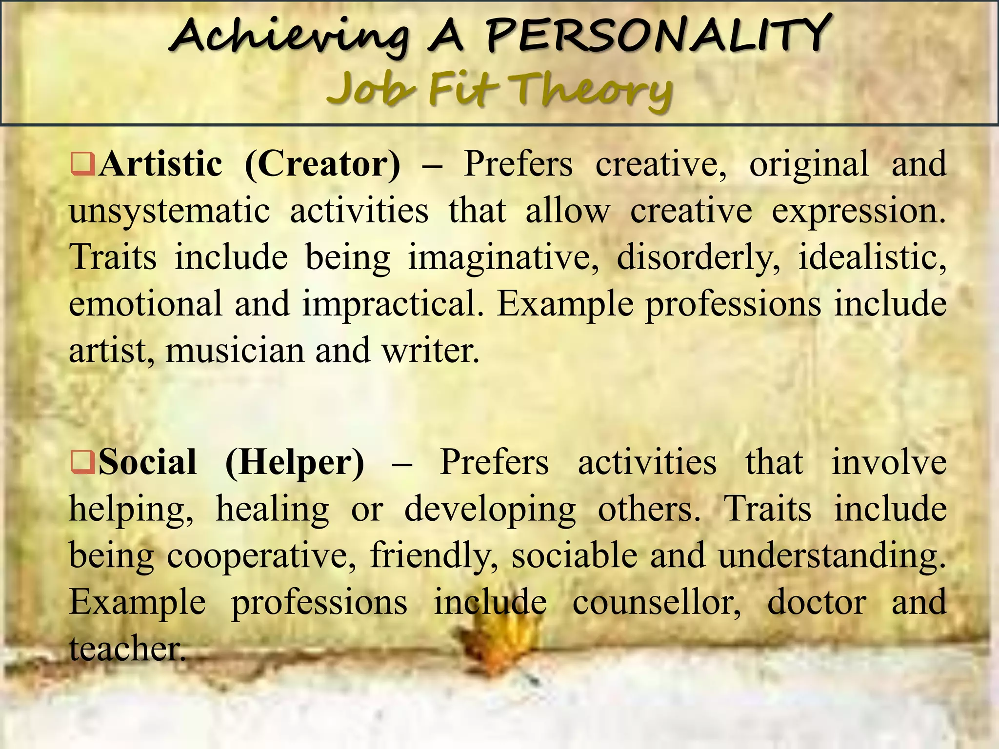 Achieving A PERSONALITY
Job Fit Theory
Artistic (Creator) – Prefers creative, original and
unsystematic activities that allow creative expression.
Traits include being imaginative, disorderly, idealistic,
emotional and impractical. Example professions include
artist, musician and writer.
Social (Helper) – Prefers activities that involve
helping, healing or developing others. Traits include
being cooperative, friendly, sociable and understanding.
Example professions include counsellor, doctor and
teacher.
 