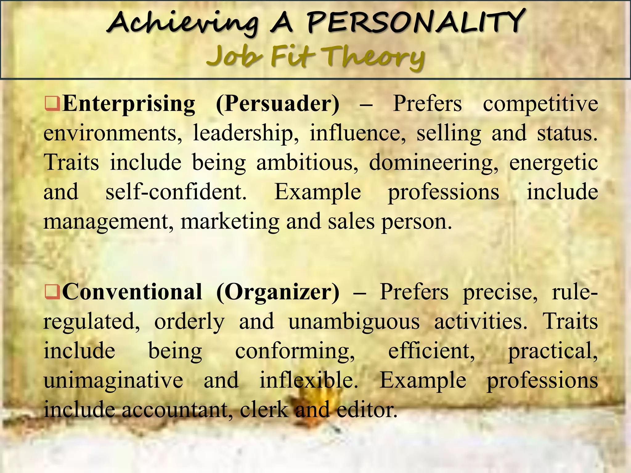 Achieving A PERSONALITY
Job Fit Theory
Enterprising (Persuader) – Prefers competitive
environments, leadership, influence, selling and status.
Traits include being ambitious, domineering, energetic
and self-confident. Example professions include
management, marketing and sales person.
Conventional (Organizer) – Prefers precise, rule-
regulated, orderly and unambiguous activities. Traits
include being conforming, efficient, practical,
unimaginative and inflexible. Example professions
include accountant, clerk and editor.
 