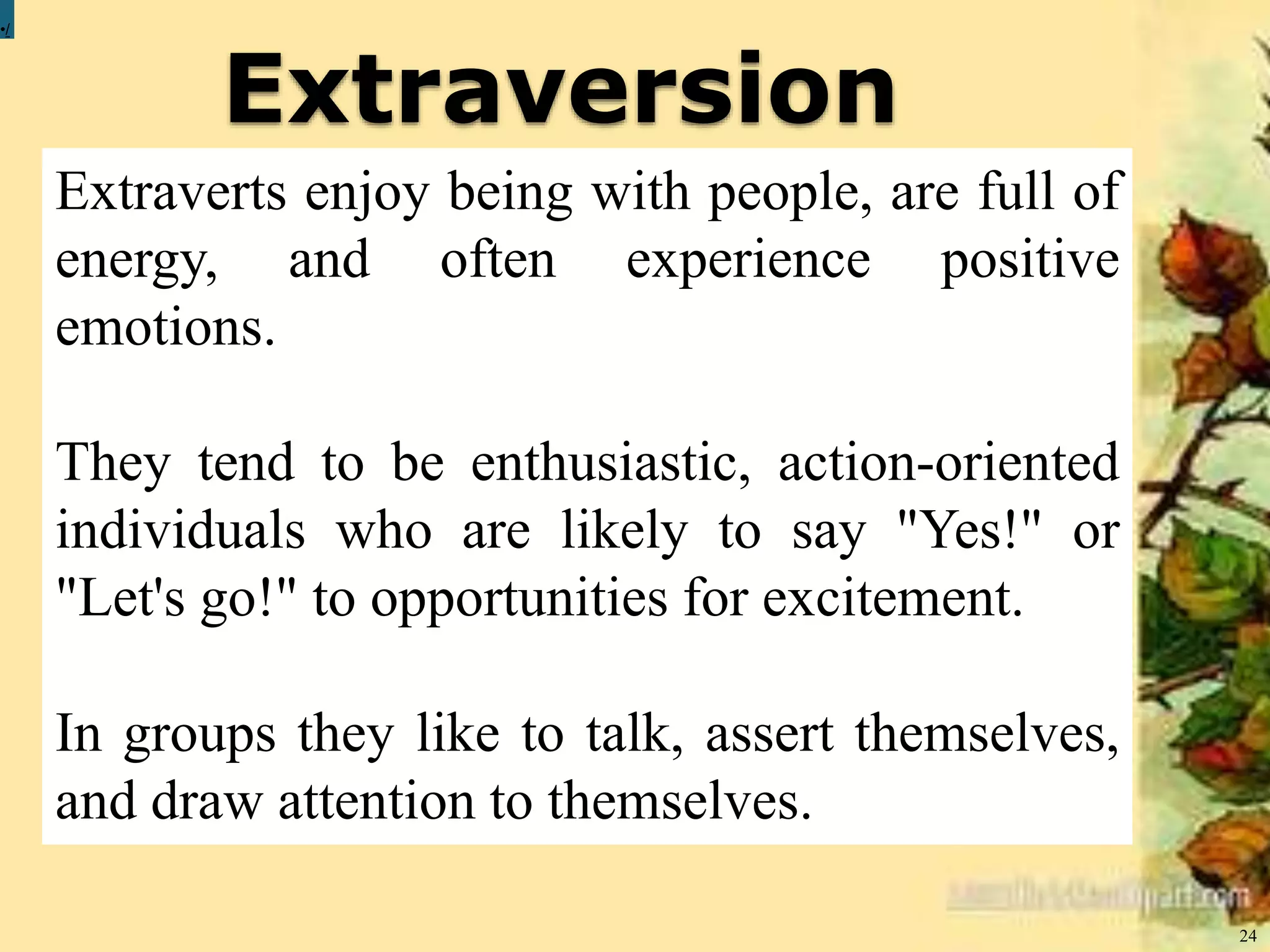 Extraversion
24
•/
Extraverts enjoy being with people, are full of
energy, and often experience positive
emotions.
They tend to be enthusiastic, action-oriented
individuals who are likely to say "Yes!" or
"Let's go!" to opportunities for excitement.
In groups they like to talk, assert themselves,
and draw attention to themselves.
 