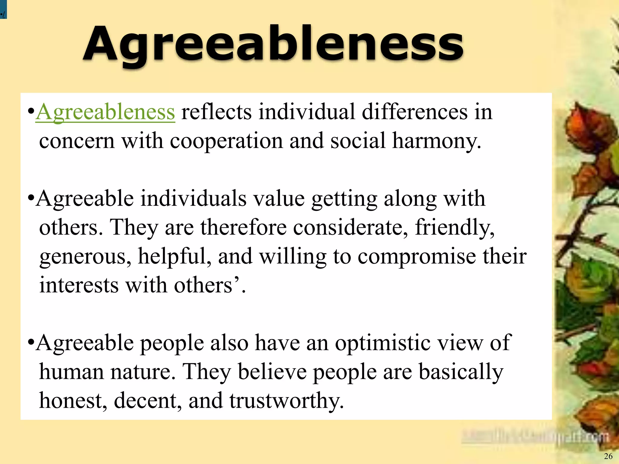 Agreeableness
26
•/
•Agreeableness reflects individual differences in
concern with cooperation and social harmony.
•Agreeable individuals value getting along with
others. They are therefore considerate, friendly,
generous, helpful, and willing to compromise their
interests with others’.
•Agreeable people also have an optimistic view of
human nature. They believe people are basically
honest, decent, and trustworthy.
 