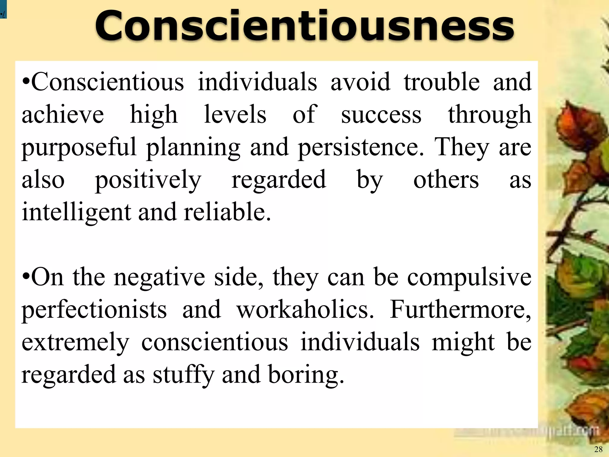 Conscientiousness
28
•/
•Conscientious individuals avoid trouble and
achieve high levels of success through
purposeful planning and persistence. They are
also positively regarded by others as
intelligent and reliable.
•On the negative side, they can be compulsive
perfectionists and workaholics. Furthermore,
extremely conscientious individuals might be
regarded as stuffy and boring.
 