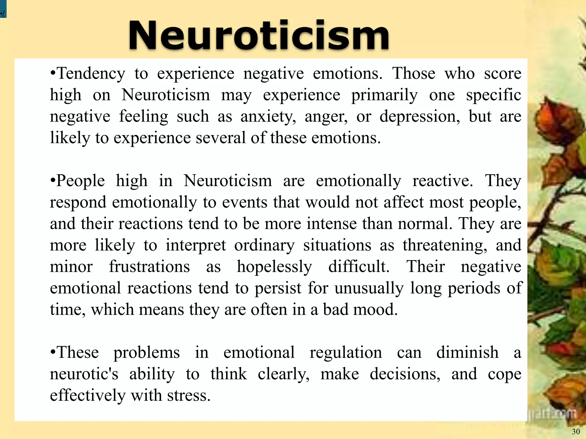 Neuroticism
30
•/
•Tendency to experience negative emotions. Those who score
high on Neuroticism may experience primarily one specific
negative feeling such as anxiety, anger, or depression, but are
likely to experience several of these emotions.
•People high in Neuroticism are emotionally reactive. They
respond emotionally to events that would not affect most people,
and their reactions tend to be more intense than normal. They are
more likely to interpret ordinary situations as threatening, and
minor frustrations as hopelessly difficult. Their negative
emotional reactions tend to persist for unusually long periods of
time, which means they are often in a bad mood.
•These problems in emotional regulation can diminish a
neurotic's ability to think clearly, make decisions, and cope
effectively with stress.
 