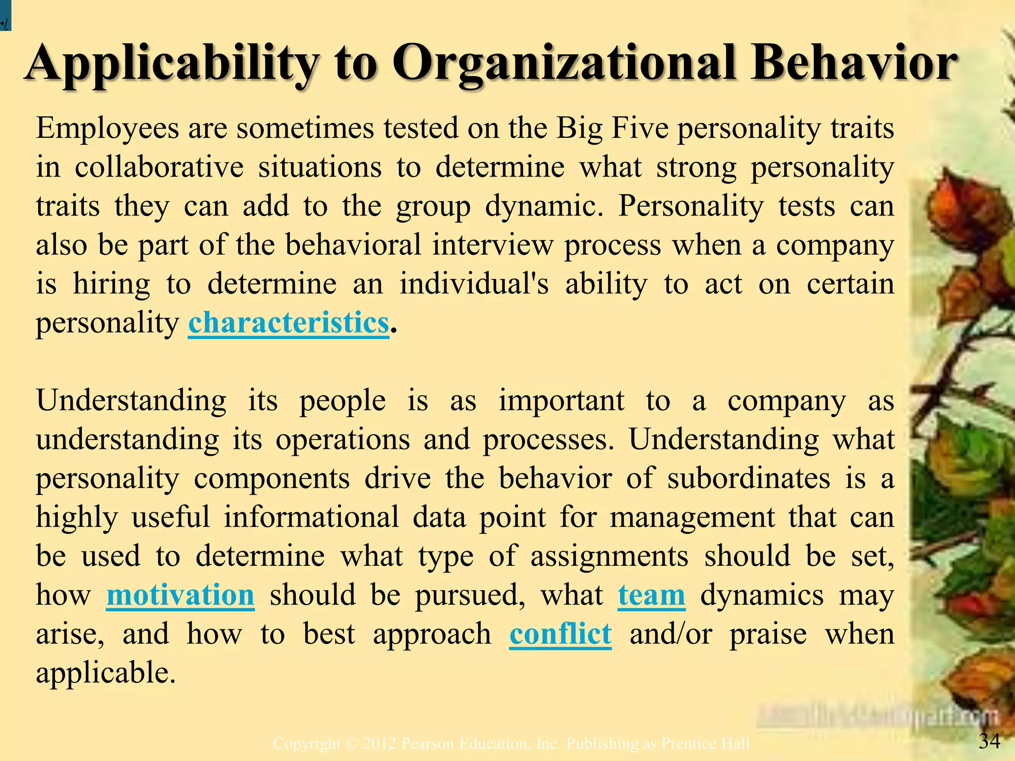 Applicability to Organizational Behavior
Copyright © 2012 Pearson Education, Inc. Publishing as Prentice Hall 34
•/
Employees are sometimes tested on the Big Five personality traits
in collaborative situations to determine what strong personality
traits they can add to the group dynamic. Personality tests can
also be part of the behavioral interview process when a company
is hiring to determine an individual's ability to act on certain
personality characteristics.
Understanding its people is as important to a company as
understanding its operations and processes. Understanding what
personality components drive the behavior of subordinates is a
highly useful informational data point for management that can
be used to determine what type of assignments should be set,
how motivation should be pursued, what team dynamics may
arise, and how to best approach conflict and/or praise when
applicable.
 