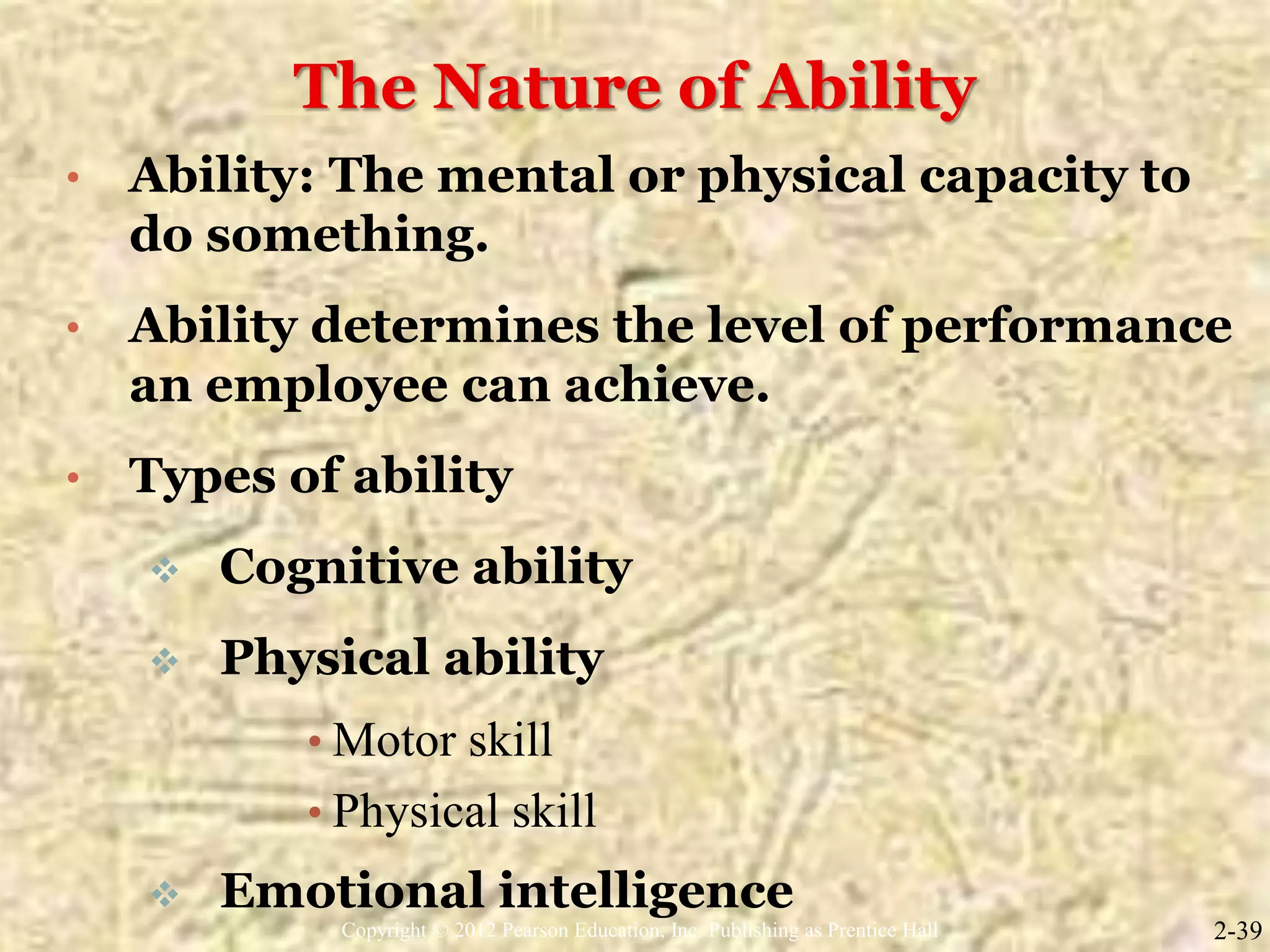 The Nature of Ability
• Ability: The mental or physical capacity to
do something.
• Ability determines the level of performance
an employee can achieve.
• Types of ability
 Cognitive ability
 Physical ability
• Motor skill
• Physical skill
 Emotional intelligence
2-39Copyright © 2012 Pearson Education, Inc. Publishing as Prentice Hall
 