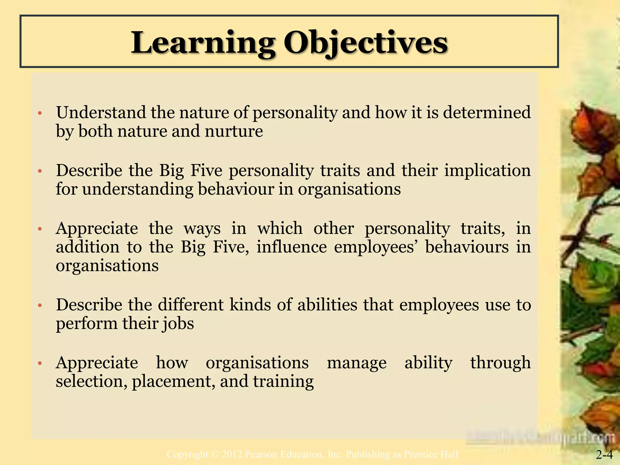 Learning Objectives
• Understand the nature of personality and how it is determined
by both nature and nurture
• Describe the Big Five personality traits and their implication
for understanding behaviour in organisations
• Appreciate the ways in which other personality traits, in
addition to the Big Five, influence employees’ behaviours in
organisations
• Describe the different kinds of abilities that employees use to
perform their jobs
• Appreciate how organisations manage ability through
selection, placement, and training
2-4Copyright © 2012 Pearson Education, Inc. Publishing as Prentice Hall
 
