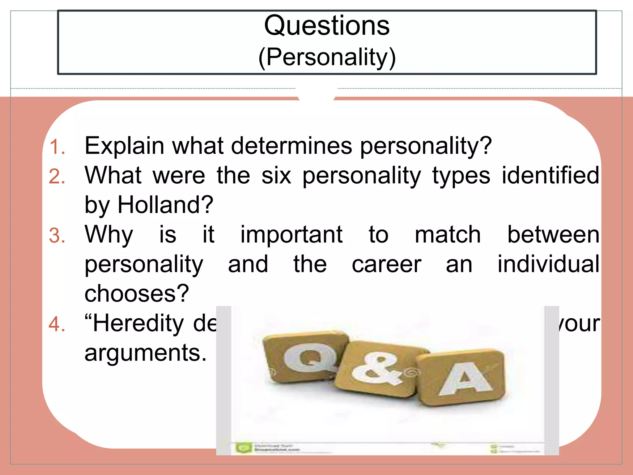 Questions
(Personality)
1. Explain what determines personality?
2. What were the six personality types identified
by Holland?
3. Why is it important to match between
personality and the career an individual
chooses?
4. “Heredity determines personality” Provide your
arguments.
 